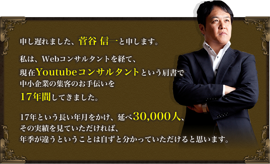 申し遅れました、菅谷 信一と申します。
私は、Webコンサルテントを経て、現在Youtubeコンサルタントという肩書で中小企業の集客のお手伝いを17年間してきました。
17年という長い年月をかけ、延べ30,000人、その実績を見ていただければ、年季が違うということは自ずと分かっていただけると思います。